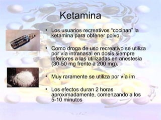 Ketamina
• Los usuarios recreativos “cocinan” la
  ketamina para obtener polvo.

• Como droga de uso recreativo se utiliza
  por vía intranasal en dosis siempre
  inferiores a las utilizadas en anestesia
  (30-50 mg frente a 200 mg).

• Muy raramente se utiliza por vía im

• Los efectos duran 2 horas
  aproximadamente, comenzando a los
  5-10 minutos
 