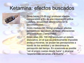 Ketamina: efectos buscados
     •   Dosis bajas (15-30 mg) producen efectos
         comparables a los de una intoxicación etílica
         ( euforia, locuacidad, alteraciones en la
         psicomotricidad…
     •   Dosis medias (30- 50mg) producen efectos
         psicodélicos: sensación de flotar, alteraciones
         propioceptivas y sensoriales.
     •   Dosis altas (50- 100 mg) producen un estado
         disociativo, en el que es prácticamente imposible
         andar o moverse, se anulan las percepciones a
         través de los sentidos y se desvanece la
         percepción del tiempo. En ocasiones es posible
         “ver el propio cuerpo desde fuera” o alcanzar
         “experiencias cercanas a la muerte”
 