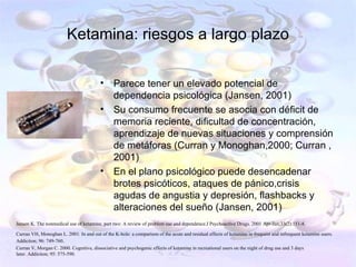 Ketamina: riesgos a largo plazo

                                         •      Parece tener un elevado potencial de
                                                dependencia psicológica (Jansen, 2001)
                                         •      Su consumo frecuente se asocia con déficit de
                                                memoria reciente, dificultad de concentración,
                                                aprendizaje de nuevas situaciones y comprensión
                                                de metáforas (Curran y Monoghan,2000; Curran ,
                                                2001)
                                         •      En el plano psicológico puede desencadenar
                                                brotes psicóticos, ataques de pánico,crisis
                                                agudas de angustia y depresión, flashbacks y
                                                alteraciones del sueño (Jansen, 2001)
Jansen K. The nonmedical use of ketamine, part two: A review of problem use and dependence.J Psychoactive Drugs. 2001 Apr-Jun;33(2):151-8.

Curran VH, Monoghan L. 2001. In and out of the K-hole: a comparison of the acute and residual effects of ketamine in frequent and infrequent ketamine users.
Addiction; 96: 749-760.
Curran V, Morgan C. 2000. Cognitive, dissociative and psychogenic effects of ketamine in recreational users on the night of drug use and 3 days
later. Addiction; 95: 575-590.
 