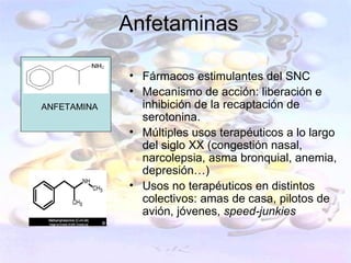 Anfetaminas

             • Fármacos estimulantes del SNC
             • Mecanismo de acción: liberación e
ANFETAMINA     inhibición de la recaptación de
               serotonina.
             • Múltiples usos terapéuticos a lo largo
               del siglo XX (congestión nasal,
               narcolepsia, asma bronquial, anemia,
               depresión…)
             • Usos no terapéuticos en distintos
               colectivos: amas de casa, pilotos de
               avión, jóvenes, speed-junkies
 
