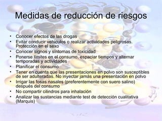 Medidas de reducción de riesgos

•   Conocer efectos de las drogas
•   Evitar conducir vehiculos o realizar actividades peligrosas.
    Protección en el sexo
•   Conocer signos y síntomas de toxicidad
•   Ponerse límites en el consumo, espaciar tiempos y alternar
    temporadas y actividades
•   Planificar el consumo
•   Tener en cuenta que las presentaciones en polvo son susceptibles
    de ser adulteradas. No inyectar jamás una presentación en polvo
•   Irrigar las fosas nasales (preferentemente con suero salino)
    después del consumo
•   No compartir cilindros para inhalación
•   Analizar las sustancias mediante test de detección cualitativa
    (Marquis)
 