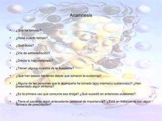 Anamnesis


•   ¿Qué ha tomado?

•   ¿Hace cuánto tiempo?

•   ¿Qué dosis?

•   ¿Vía de administración?

•   ¿Dónde lo han comprado?

•   ¿Tienen alguna muestra de la sustancia?

•   ¿Qué han estado haciendo desde que tomaron la sustancia?

•   ¿Alguna de las personas que le acompaña ha tomado la(s) misma(s) sustancia(s)? ¿Han
    presentado algún síntoma?

•   ¿Es la primera vez que consume esa droga? ¿Qué sucedió en anteriores ocasiones?

•   ¿Tiene el paciente algún antecedente personal de importancia? ¿Está en tratamiento con algún
    fármaco de prescripción?
 