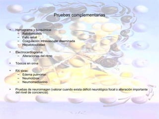 Pruebas complementarias


•   Hemograma y bioquímica:
     – Rabdomiolisis
     – Fallo renal
     – Coagulación intravascular diseminada
     – Hepatotoxicidad

•   Electrocardiograma:
     – Alteraciones del ritmo

•   Tóxicos en orina

•   RX tórax:
     – Edema pulmonar
     – Neumotórax
     – Neumomediastino

•   Pruebas de neuroimagen (valorar cuando exista déficit neurológico focal o alteración importante
    del nivel de conciencia).
 