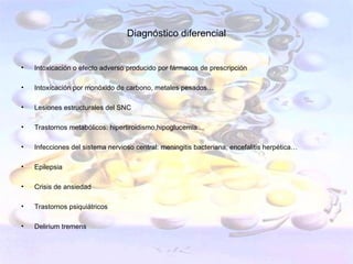 Diagnóstico diferencial


•   Intoxicación o efecto adverso producido por fármacos de prescripción

•   Intoxicación por monóxido de carbono, metales pesados…

•   Lesiones estructurales del SNC

•   Trastornos metabólicos: hipertiroidismo,hipoglucemia…

•   Infecciones del sistema nervioso central: meningitis bacteriana, encefalitis herpética…

•   Epilepsia

•   Crisis de ansiedad

•   Trastornos psiquiátricos

•   Delirium tremens
 