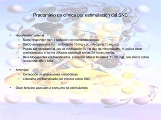 Predominio de clínica por estimulación del SNC



•   Hipertensión arterial:
     – Suele responder bien a sedación con benzodiacepinas
     – Calcio antagonistas v.o.: amlodipino 10 mg v.o., nifedipino 10 mg v.o.
     – Puede ser necesario el uso de medicación i.v.: el uso de nitroprusiato i.v. puede estar
         contraindicado si se ha utilizado sildelnafil en las 24 horas previas
     – Beta-bloqueantes contraindicados, preferible utilizar labetalol (10-20 mg), con efecto sobre
         receptores alfa y beta

•   Arritmias:
     – Corrección de alteraciones metabólicas
     – Lidocaína contraindicada por efectos sobre SNC

•   Dolor torácico asociado a consumo de estimulantes
 