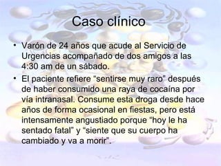 Caso clínico
• Varón de 24 años que acude al Servicio de
  Urgencias acompañado de dos amigos a las
  4:30 am de un sábado.
• El paciente refiere “sentirse muy raro” después
  de haber consumido una raya de cocaína por
  vía intranasal. Consume esta droga desde hace
  años de forma ocasional en fiestas, pero está
  intensamente angustiado porque “hoy le ha
  sentado fatal” y “siente que su cuerpo ha
  cambiado y va a morir”.
 