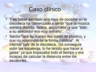 Caso clínico
• Tras haber esnifado una raya de cocaína en la
  discoteca ha comenzado a sentir “que la música
  sonaba distinta, lejana, acorchada”,y que “todo
  a su alrededor era muy extraño”.
• Sentía “que su cuerpo era como de plástico, y
  que no respondía de la forma habitual”. Al
  intentar salir de la discoteca, “no conseguía
  subir las escaleras, lo he tenido que hacer a
  gatas” ya que tropezaba todo el tiempo y era
  incapaz de calcular la distancia entre los
  escalones.
 