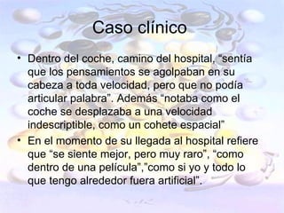 Caso clínico
• Dentro del coche, camino del hospital, “sentía
  que los pensamientos se agolpaban en su
  cabeza a toda velocidad, pero que no podía
  articular palabra”. Además “notaba como el
  coche se desplazaba a una velocidad
  indescriptible, como un cohete espacial”
• En el momento de su llegada al hospital refiere
  que “se siente mejor, pero muy raro”, “como
  dentro de una película”,”como si yo y todo lo
  que tengo alrededor fuera artificial”.
 