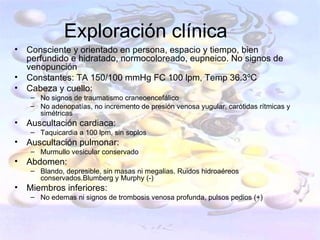 Exploración clínica
•   Consciente y orientado en persona, espacio y tiempo, bien
    perfundido e hidratado, normocoloreado, eupneico. No signos de
    venopunción
•   Constantes: TA 150/100 mmHg FC 100 lpm, Temp 36.3ºC
•   Cabeza y cuello:
    – No signos de traumatismo craneoencefálico
    – No adenopatías, no incremento de presión venosa yugular, carótidas rítmicas y
      simétricas
•   Auscultación cardiaca:
    – Taquicardia a 100 lpm, sin soplos
•   Auscultación pulmonar:
    – Murmullo vesicular conservado
•   Abdomen:
    – Blando, depresible, sin masas ni megalias. Ruidos hidroaéreos
      conservados.Blumberg y Murphy (-)
•   Miembros inferiores:
    – No edemas ni signos de trombosis venosa profunda, pulsos pedios (+)
 