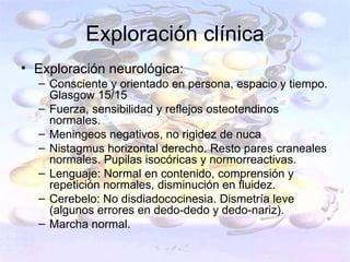 Exploración clínica
• Exploración neurológica:
  – Consciente y orientado en persona, espacio y tiempo.
    Glasgow 15/15
  – Fuerza, sensibilidad y reflejos osteotendinos
    normales.
  – Meningeos negativos, no rigidez de nuca
  – Nistagmus horizontal derecho. Resto pares craneales
    normales. Pupilas isocóricas y normorreactivas.
  – Lenguaje: Normal en contenido, comprensión y
    repetición normales, disminución en fluidez.
  – Cerebelo: No disdiadococinesia. Dismetría leve
    (algunos errores en dedo-dedo y dedo-nariz).
  – Marcha normal.
 