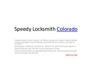 Speedy Locksmith Colorado
Locked outside of your house or car? Need a new lock or repair? need a new key
made? no problem! Just call Speedy Locksmith! All of our experts are here for
you 24/7!
Automotive, residential, commercial – We do it all, quick 15 minutes response.
Only $19 Service call! 15% OFF on any new locks or re-key.
Call our family owned and operated locksmith service. We are bonded, licensed
and insured. get a quote now!
(720) 372-3705
 