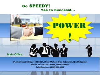 Go SPEEDY!
                                 Yes to Success!...




                                             POWER
                                                             !
Main Office:

    3/Lemon Square Bldg. 1199 EDSA, (Near Muñoz) Brgy. Katipunan, Q.C.Philippines
                      Mobile No.: 0932-8785998, 0905-3549871
                           Telephone no.: (632) 881-4611
 