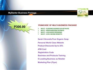 MyStarter Business Package




     P300.00                    MULTI - ELOADING BUSINESS (AS RETAILER)
                                MULTI - MERCHANDISING BUSINESS
                                MULTI - LIVELIHOOD PROGRAMS
                                MULTI - LEVEL INCOME BENEFITS
 