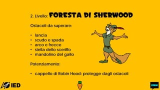 2. Livello: FORESTA DI SHERWOOD
Ostacoli da superare:
• lancia
• scudo e spada
• arco e frecce
• stella dello sceriffo
• mandolino del gallo
Potenziamento:
• cappello di Robin Hood: protegge dagli ostacoli
 