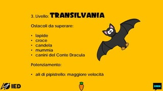 3. Livello: TRANSILVANIA
Ostacoli da superare:
• lapide
• croce
• candela
• mummia
• canini del Conte Dracula
Potenziamento:
• ali di pipistrello: maggiore velocità
 