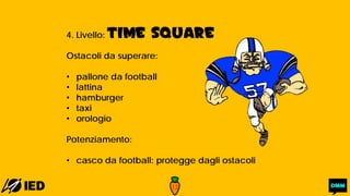 4. Livello: TIME SQUARE
Ostacoli da superare:
• pallone da football
• lattina
• hamburger
• taxi
• orologio
Potenziamento:
• casco da football: protegge dagli ostacoli
 