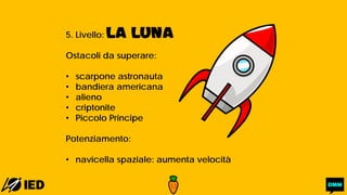 5. Livello: LA LUNA
Ostacoli da superare:
• scarpone astronauta
• bandiera americana
• alieno
• criptonite
• Piccolo Principe
Potenziamento:
• navicella spaziale: aumenta velocità
 