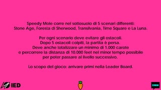 Speedy Mole corre nel sottosuolo di 5 scenari differenti:
Stone Age, Foresta di Sherwood, Transilvania, Time Square e La Luna.
Per ogni scenario deve evitare gli ostacoli.
Dopo 5 ostacoli colpiti, la partita è persa.
Deve anche totalizzare un minimo di 1.000 carote
e percorrere la distanza di 10.000 feet nel minor tempo possibile
per poter passare al livello successivo.
Lo scopo del gioco: arrivare primi nella Leader Board.
 