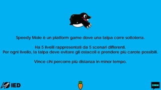 Speedy Mole è un platform game dove una talpa corre sottoterra.
Ha 5 livelli rappresentati da 5 scenari differenti.
Per ogni livello, la talpa deve evitare gli ostacoli e prendere più carote possibili.
Vince chi percorre più distanza in minor tempo.
 
