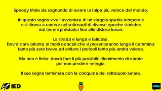 Speedy Mole sta sognando di essere la talpa più veloce del mondo.
In questo sogno vive l’avventura di un viaggio spazio-temporale
e si ritrova a correre nei sottosuoli di diverse epoche storiche:
dai terreni preistorici fino alle distese lunari.
La strada è lunga e faticosa.
Dovrà stare attenta ai molti ostacoli che si presenteranno lungo il cammino:
tanto più sarà brava ad evitare i pericoli tanto più andrà veloce.
Ma non è finita: dovrà fare il più possibile rifornimento di carote
per non perdere energia.
Il suo sogno terminerà con la conquista del sottosuolo lunare.
 