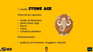 1. Livello: STONE AGE
Ostacoli da superare:
• fossile di dinosauro
• pietra Stone Age
• fuoco
• clava
• scheletro primitivo
Potenziamento:
• pelliccia di mammut: maggiore velocità
 