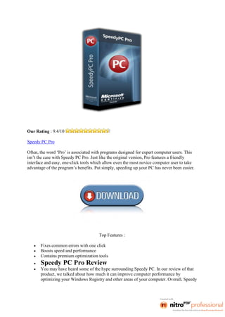 Our Rating : 9.4/10

Speedy PC Pro

Often, the word ‘Pro’ is associated with programs designed for expert computer users. This
isn’t the case with Speedy PC Pro. Just like the original version, Pro features a friendly
interface and easy, one-click tools which allow even the most novice computer user to take
advantage of the program’s benefits. Put simply, speeding up your PC has never been easier.




                                       Top Features :

       Fixes common errors with one click
       Boosts speed and performance
       Contains premium optimization tools
       Speedy PC Pro Review
       You may have heard some of the hype surrounding Speedy PC. In our review of that
       product, we talked about how much it can improve computer performance by
       optimizing your Windows Registry and other areas of your computer. Overall, Speedy
 