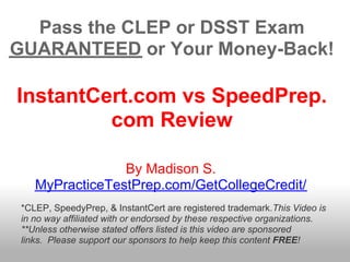 Pass the CLEP or DSST Exam
GUARANTEED or Your Money-Back!

InstantCert.com vs SpeedPrep.
         com Review

                 By Madison S.
    MyPracticeTestPrep.com/GetCollegeCredit/
 *CLEP, SpeedyPrep, & InstantCert are registered trademark.This Video is
 in no way affiliated with or endorsed by these respective organizations.
 **Unless otherwise stated offers listed is this video are sponsored
 links. Please support our sponsors to help keep this content FREE!
 