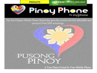 PRODUCTS




The first Filipino Mobile Phone Brand that gave the country the first affordable and
                          practical Dual SIM technology.




                                     A True Pinoy Friend In Your Mobile Phone
 