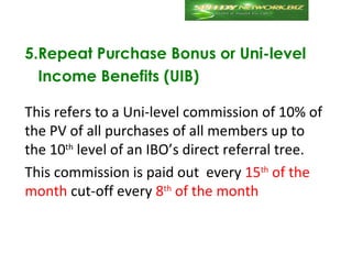 5.Repeat Purchase Bonus or Uni-level
  Income Benefits (UIB)

This refers to a Uni-level commission of 10% of
the PV of all purchases of all members up to
the 10th level of an IBO’s direct referral tree.
This commission is paid out every 15th of the
month cut-off every 8th of the month
 