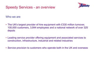 Speedy Services - an overview

Who we are

• The UK's largest provider of hire equipment with £330 million turnover,
  100,000 customers, 3,844 employees and a national network of over 325
  depots

• Leading service provider offering equipment and associated services to
  construction, infrastructure, industrial and related industries

• Service provision to customers who operate both in the UK and overseas
 