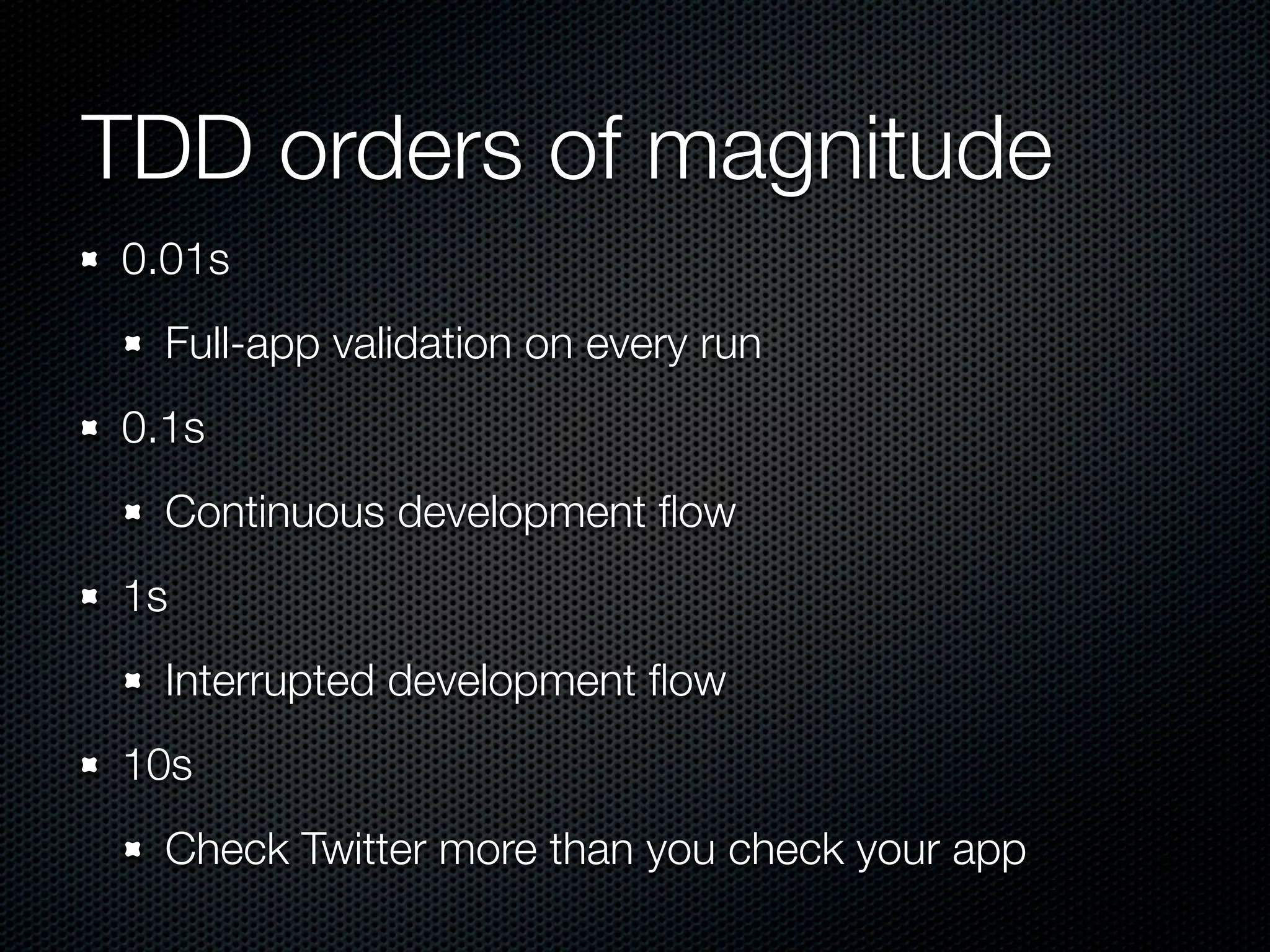 TDD orders of magnitude
0.01s
  Full-app validation on every run
0.1s
  Continuous development ﬂow
1s
  Interrupted development ﬂow
10s
  Check Twitter more than you check your app
 