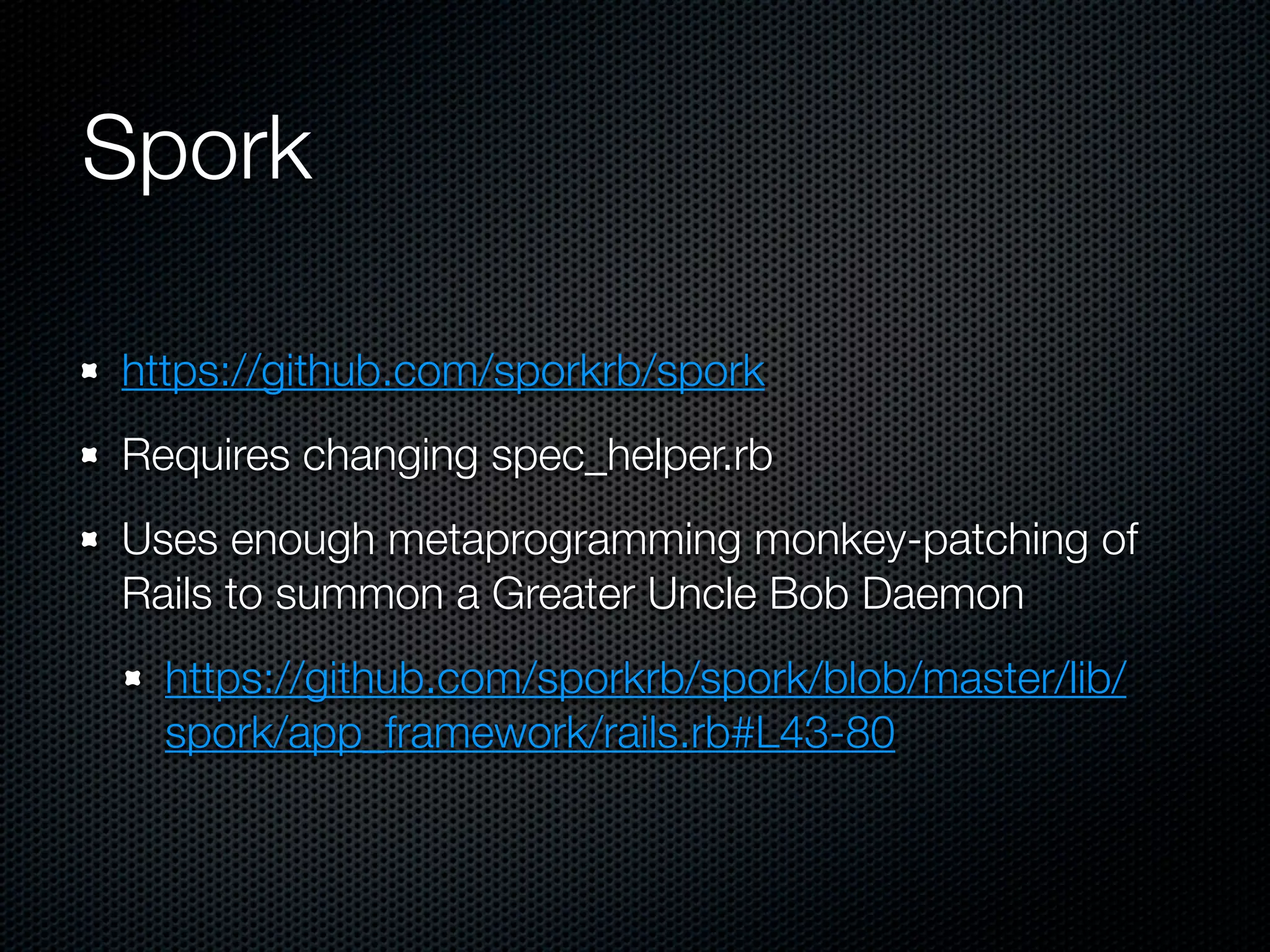 Spork

https://github.com/sporkrb/spork
Requires changing spec_helper.rb
Uses enough metaprogramming monkey-patching of
Rails to summon a Greater Uncle Bob Daemon
  https://github.com/sporkrb/spork/blob/master/lib/
  spork/app_framework/rails.rb#L43-80
 