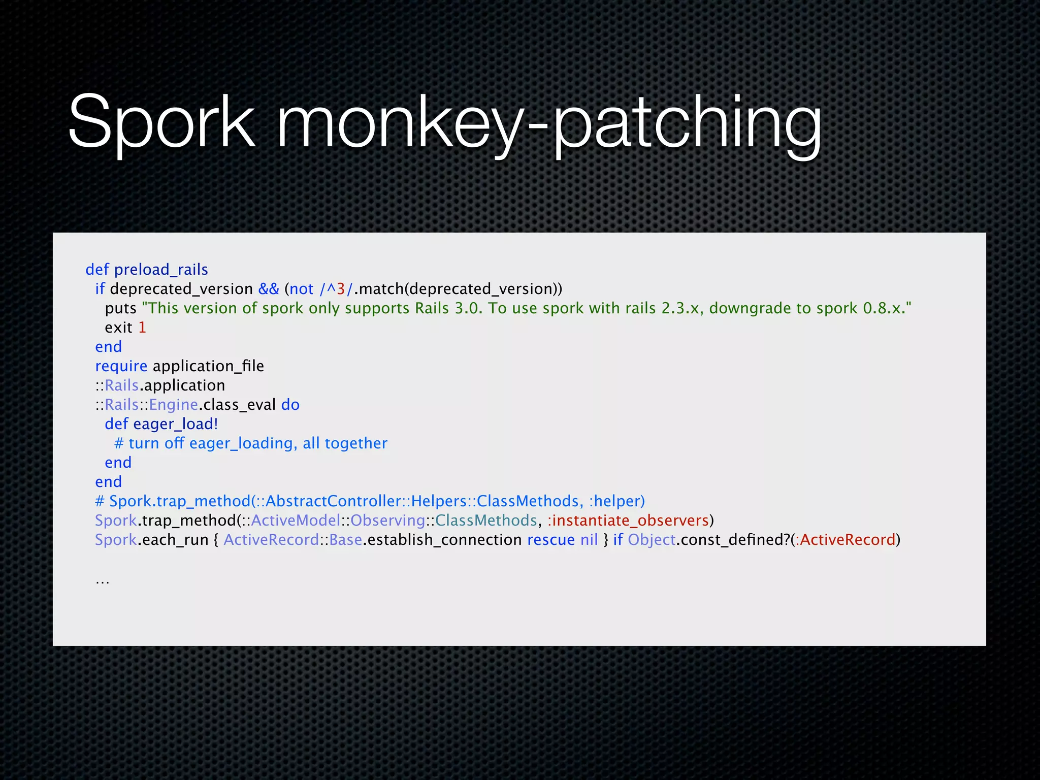 Spork monkey-patching
def preload_rails
 if deprecated_version && (not /^3/.match(deprecated_version))
   puts "This version of spork only supports Rails 3.0. To use spork with rails 2.3.x, downgrade to spork 0.8.x."
   exit 1
 end
 require application_ﬁle
 ::Rails.application
 ::Rails::Engine.class_eval do
   def eager_load!
    # turn off eager_loading, all together
   end
 end
 # Spork.trap_method(::AbstractController::Helpers::ClassMethods, :helper)
 Spork.trap_method(::ActiveModel::Observing::ClassMethods, :instantiate_observers)
 Spork.each_run { ActiveRecord::Base.establish_connection rescue nil } if Object.const_deﬁned?(:ActiveRecord)

 …
 