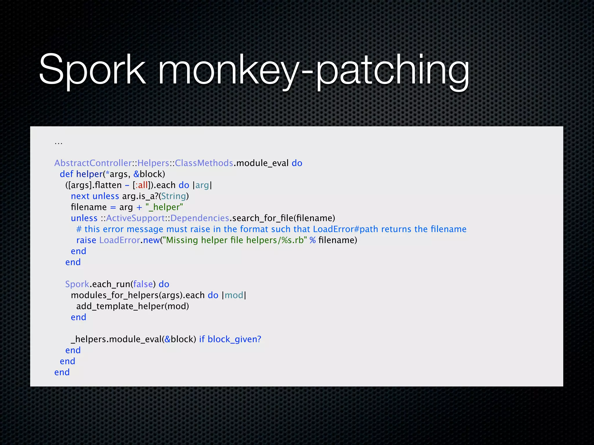 Spork monkey-patching
…

AbstractController::Helpers::ClassMethods.module_eval do
 def helper(*args, &block)
  ([args].ﬂatten - [:all]).each do |arg|
    next unless arg.is_a?(String)
    ﬁlename = arg + "_helper"
    unless ::ActiveSupport::Dependencies.search_for_ﬁle(ﬁlename)
     # this error message must raise in the format such that LoadError#path returns the ﬁlename
     raise LoadError.new("Missing helper ﬁle helpers/%s.rb" % ﬁlename)
    end
  end

    Spork.each_run(false) do
     modules_for_helpers(args).each do |mod|
      add_template_helper(mod)
     end

    _helpers.module_eval(&block) if block_given?
  end
 end
end
 