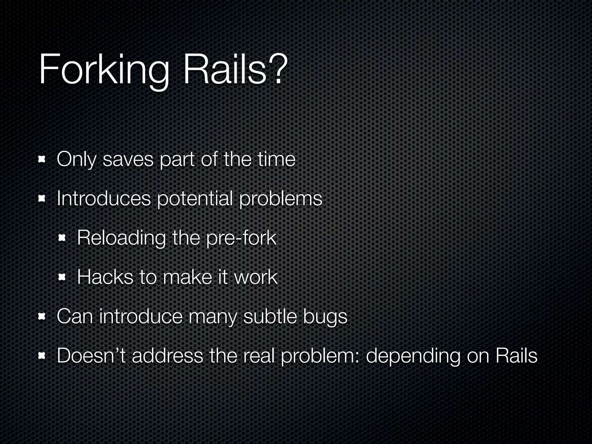 Forking Rails?
 Only saves part of the time
 Introduces potential problems
   Reloading the pre-fork
   Hacks to make it work
 Can introduce many subtle bugs
 Doesn’t address the real problem: depending on Rails
 