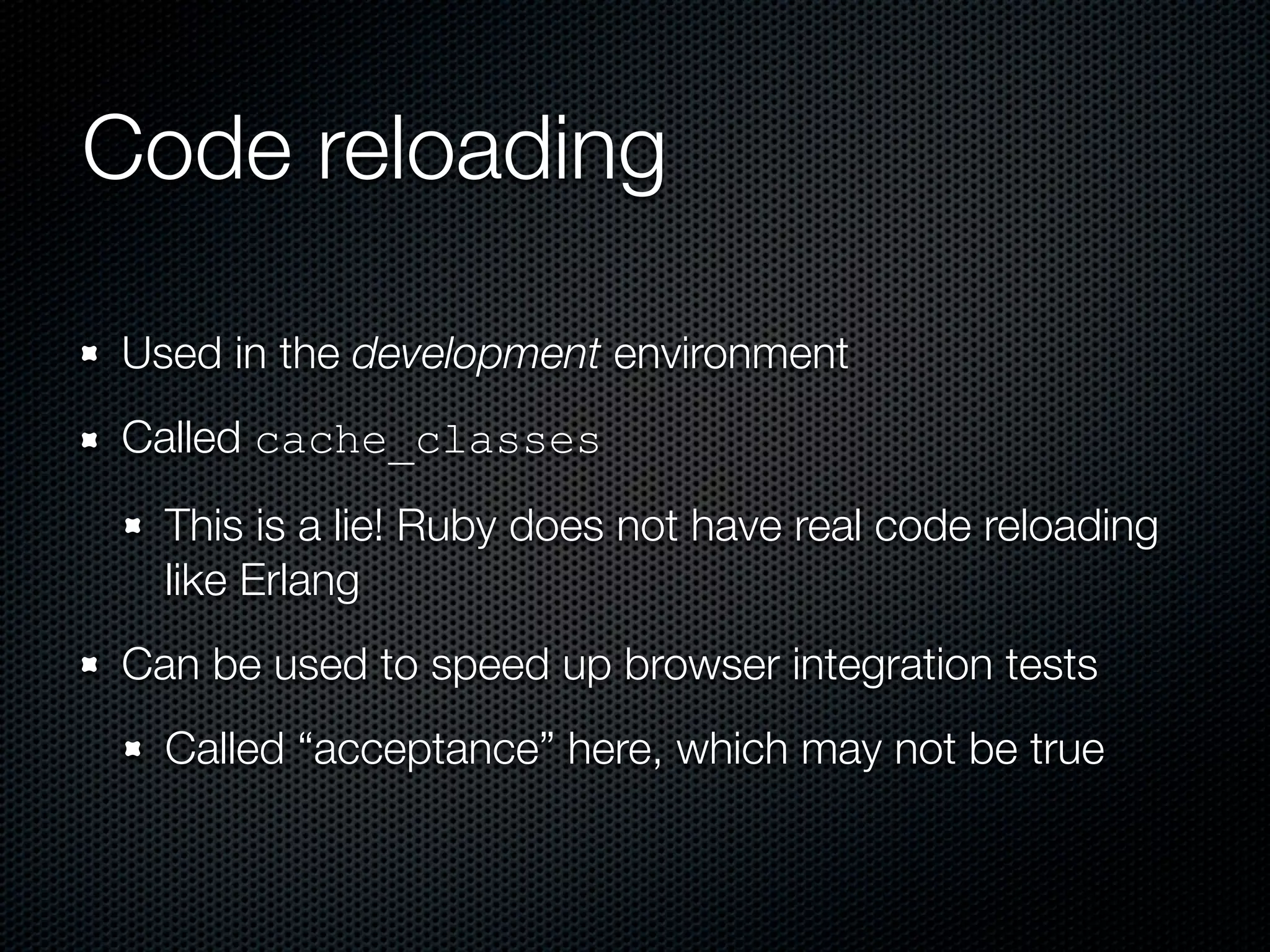 Code reloading

Used in the development environment
Called cache_classes
  This is a lie! Ruby does not have real code reloading
  like Erlang
Can be used to speed up browser integration tests
  Called “acceptance” here, which may not be true
 