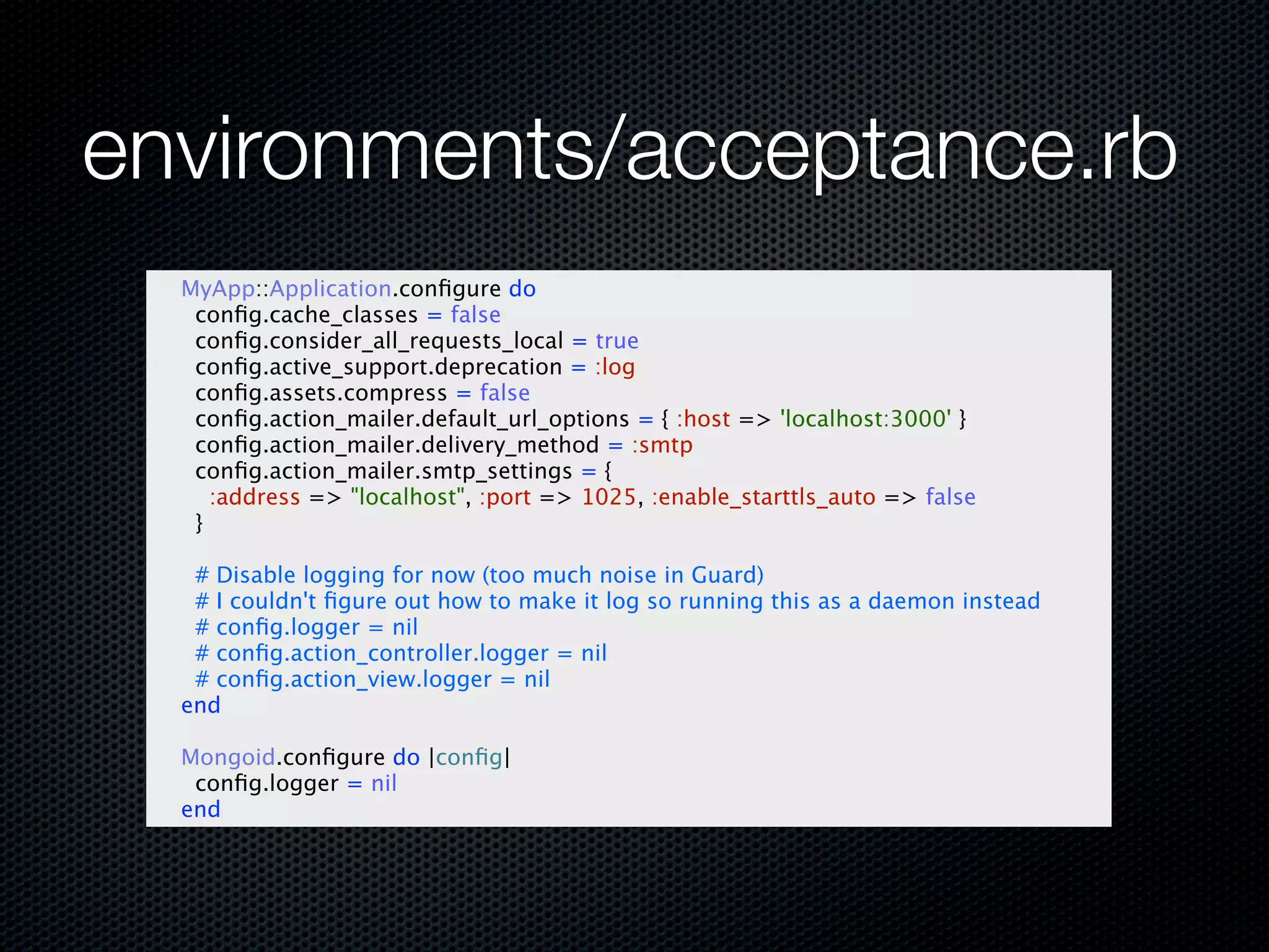 environments/acceptance.rb
  MyApp::Application.conﬁgure do
   conﬁg.cache_classes = false
   conﬁg.consider_all_requests_local = true
   conﬁg.active_support.deprecation = :log
   conﬁg.assets.compress = false
   conﬁg.action_mailer.default_url_options = { :host => 'localhost:3000' }
   conﬁg.action_mailer.delivery_method = :smtp
   conﬁg.action_mailer.smtp_settings = {
     :address => "localhost", :port => 1025, :enable_starttls_auto => false
   }

   # Disable logging for now (too much noise in Guard)
   # I couldn't ﬁgure out how to make it log so running this as a daemon instead
   # conﬁg.logger = nil
   # conﬁg.action_controller.logger = nil
   # conﬁg.action_view.logger = nil
  end

  Mongoid.conﬁgure do |conﬁg|
   conﬁg.logger = nil
  end
 