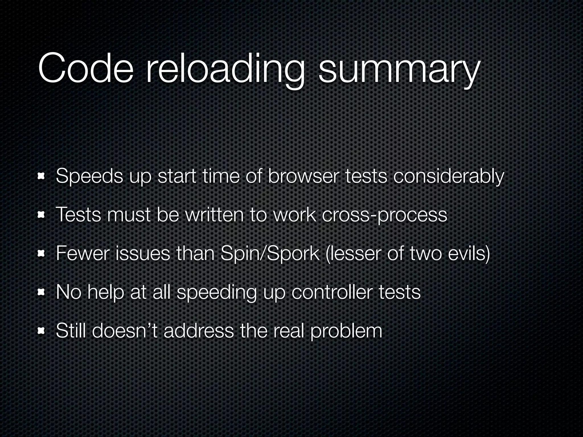 Code reloading summary

Speeds up start time of browser tests considerably
Tests must be written to work cross-process
Fewer issues than Spin/Spork (lesser of two evils)
No help at all speeding up controller tests
Still doesn’t address the real problem
 