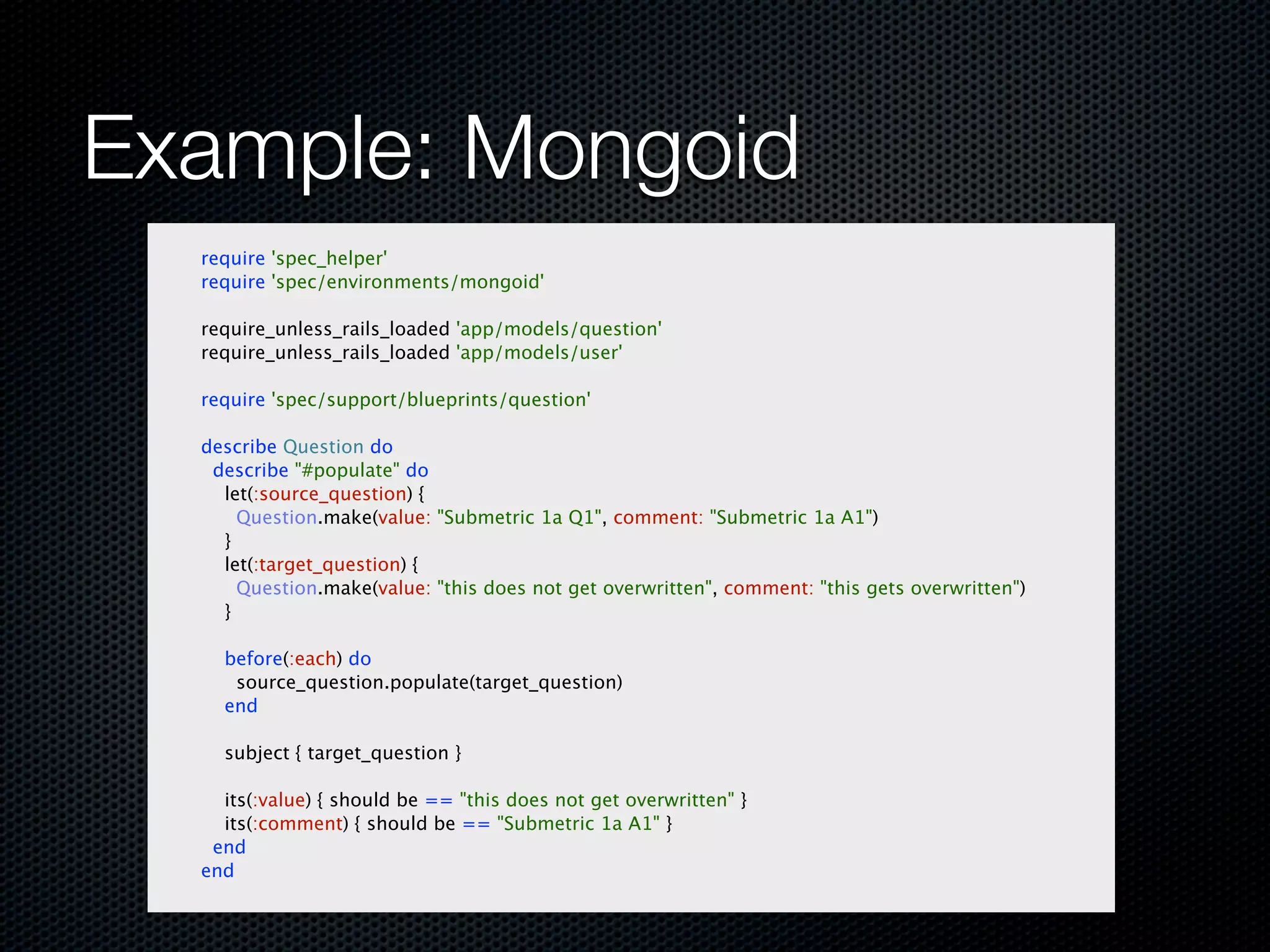 Example: Mongoid
  require 'spec_helper'
  require 'spec/environments/mongoid'

  require_unless_rails_loaded 'app/models/question'
  require_unless_rails_loaded 'app/models/user'

  require 'spec/support/blueprints/question'

  describe Question do
   describe "#populate" do
    let(:source_question) {
      Question.make(value: "Submetric 1a Q1", comment: "Submetric 1a A1")
    }
    let(:target_question) {
      Question.make(value: "this does not get overwritten", comment: "this gets overwritten")
    }

    before(:each) do
     source_question.populate(target_question)
    end

    subject { target_question }

    its(:value) { should be == "this does not get overwritten" }
    its(:comment) { should be == "Submetric 1a A1" }
   end
  end
 
