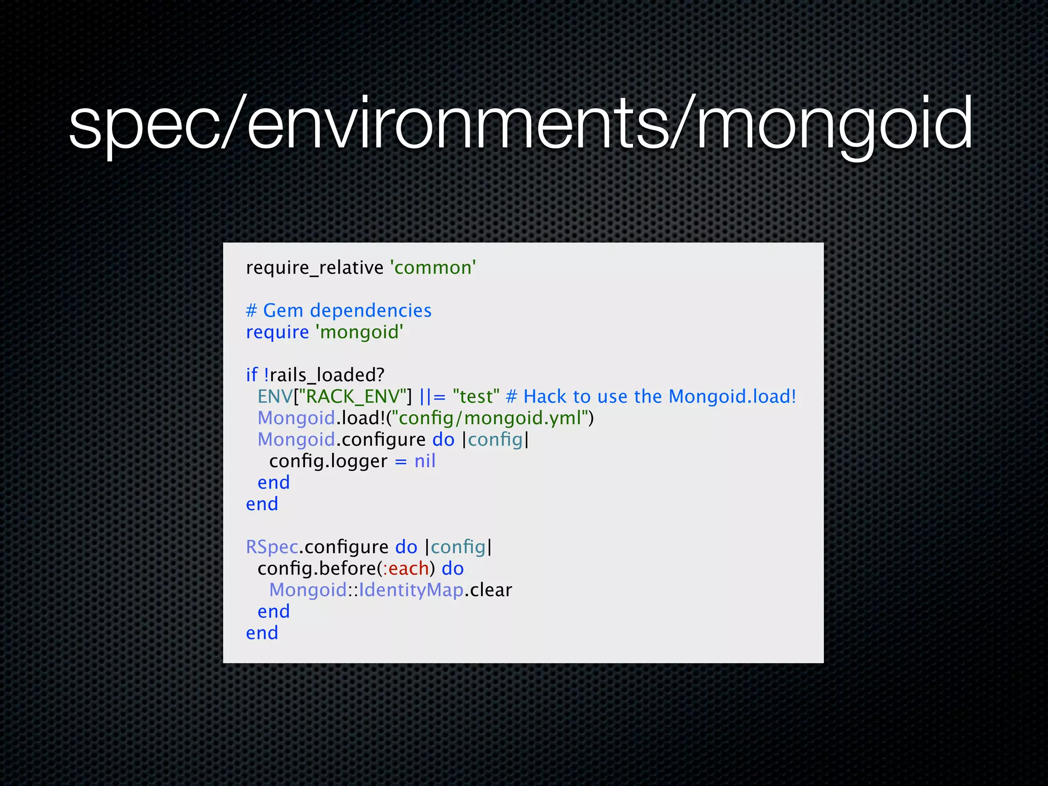 spec/environments/mongoid
    require_relative 'common'

    # Gem dependencies
    require 'mongoid'

    if !rails_loaded?
      ENV["RACK_ENV"] ||= "test" # Hack to use the Mongoid.load!
      Mongoid.load!("conﬁg/mongoid.yml")
      Mongoid.conﬁgure do |conﬁg|
        conﬁg.logger = nil
      end
    end

    RSpec.conﬁgure do |conﬁg|
     conﬁg.before(:each) do
      Mongoid::IdentityMap.clear
     end
    end
 