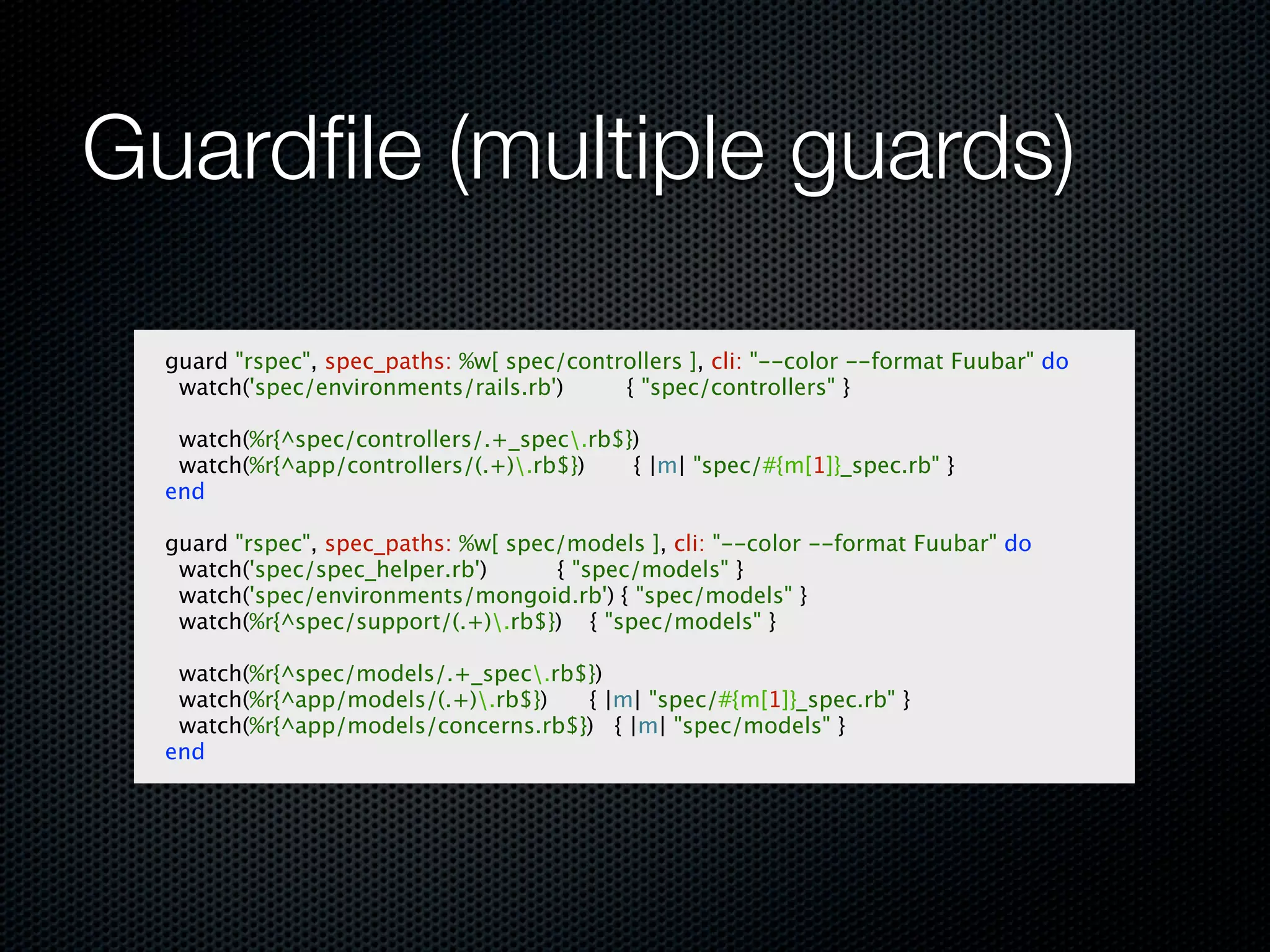 Guardﬁle (multiple guards)

  guard "rspec", spec_paths: %w[ spec/controllers ], cli: "--color --format Fuubar" do
   watch('spec/environments/rails.rb')     { "spec/controllers" }

   watch(%r{^spec/controllers/.+_spec.rb$})
   watch(%r{^app/controllers/(.+).rb$})   { |m| "spec/#{m[1]}_spec.rb" }
  end

  guard "rspec", spec_paths: %w[ spec/models ], cli: "--color --format Fuubar" do
   watch('spec/spec_helper.rb')      { "spec/models" }
   watch('spec/environments/mongoid.rb') { "spec/models" }
   watch(%r{^spec/support/(.+).rb$}) { "spec/models" }

   watch(%r{^spec/models/.+_spec.rb$})
   watch(%r{^app/models/(.+).rb$})  { |m| "spec/#{m[1]}_spec.rb" }
   watch(%r{^app/models/concerns.rb$}) { |m| "spec/models" }
  end
 