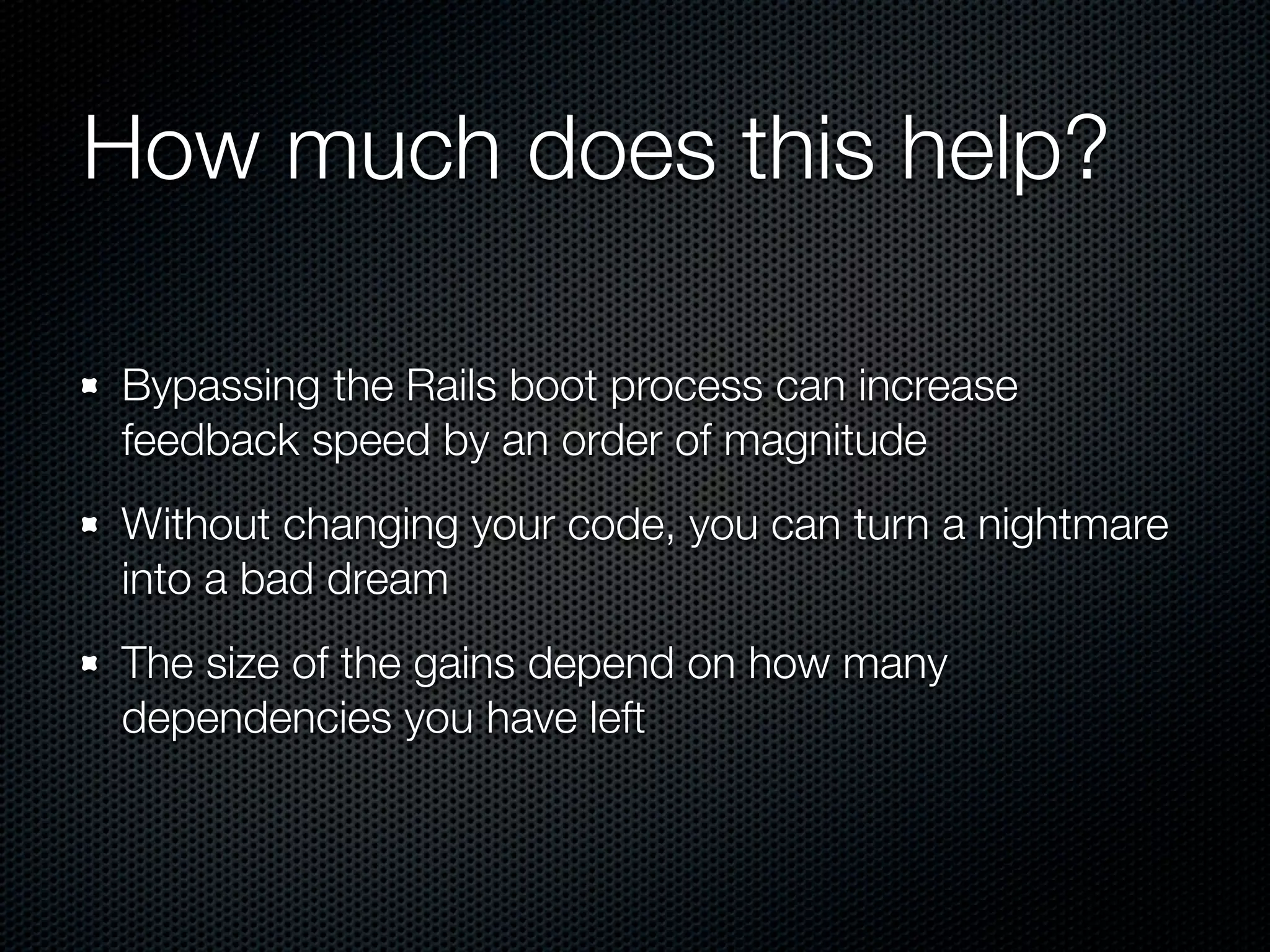 How much does this help?

Bypassing the Rails boot process can increase
feedback speed by an order of magnitude
Without changing your code, you can turn a nightmare
into a bad dream
The size of the gains depend on how many
dependencies you have left
 