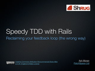 Speedy TDD with Rails
Reclaiming your feedback loop (the wrong way)




     Creative Commons Attribution-Noncommercial-Share Alike
                                                                   Ash Moran
     2.0 UK: England & Wales License                          PatchSpace Ltd
 
