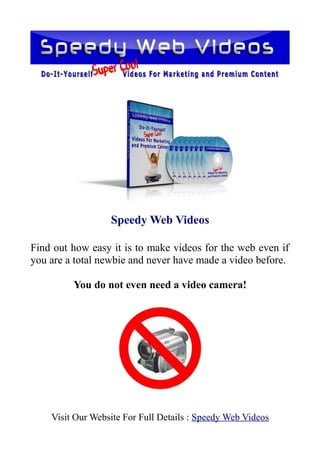 Speedy Web Videos

Find out how easy it is to make videos for the web even if
you are a total newbie and never have made a video before.

         You do not even need a video camera!




    Visit Our Website For Full Details : Speedy Web Videos
 