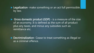  Legalization- make something or an act full permissible
by law.
 Gross domestic product (GDP) - is a measure of the size
of an economy. It is defined as the sum of all product
plus any taxes, and minus any subsidies such as
remittance etc.
 Decriminalization- Cease to treat something as illegal or
as a criminal offence.
 