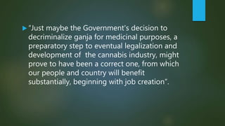  “Just maybe the Government's decision to
decriminalize ganja for medicinal purposes, a
preparatory step to eventual legalization and
development of the cannabis industry, might
prove to have been a correct one, from which
our people and country will benefit
substantially, beginning with job creation”.
 