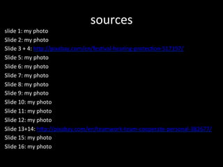 sources	
 ?
slide	
 ?1:	
 ?my	
 ?photo	
 ?
ݺߣ	
 ?2:	
 ?my	
 ?photo	
 ?
ݺߣ	
 ?3	
 ?+	
 ?4:	
 ?h7p://pixabay.com/en/fes?val-?\hearing-?\protec?on-?\517197/	
 ?
ݺߣ	
 ?5:	
 ?my	
 ?photo	
 ?
ݺߣ	
 ?6:	
 ?my	
 ?photo	
 ?
ݺߣ	
 ?7:	
 ?my	
 ?photo	
 ?
ݺߣ	
 ?8:	
 ?my	
 ?photo	
 ?
ݺߣ	
 ?9:	
 ?my	
 ?photo	
 ?
ݺߣ	
 ?10:	
 ?my	
 ?photo	
 ?
ݺߣ	
 ?11:	
 ?my	
 ?photo	
 ?
ݺߣ	
 ?12:	
 ?my	
 ?photo	
 ?
ݺߣ	
 ?13+14:	
 ?h7p://pixabay.com/en/teamwork-?\team-?\cooperate-?\personal-?\382677/	
 ?
ݺߣ	
 ?15:	
 ?my	
 ?photo	
 ?
ݺߣ	
 ?16:	
 ?my	
 ?photo	
 ?
	
 ?
 