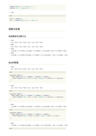 Complex(angle: pi / 2, radius: 1) // i
Complex(real: 1, imaginary: 1) // 1 + i
定数
.swift
let pi = Double.pi
let i = Complex(angle: pi / 2, radius: 1)
加算
減算
乗算
除算
加算
.swift
extension Complex {
static public func +(a: Complex, b: Complex) -> Complex {
return Complex(real: a.real + b.real, imaginary: a.imaginary + b.imaginary)
}
}
減算
.swift
extension Complex {
static public func -(a: Complex, b: Complex) -> Complex {
return Complex(real: a.real - b.real, imaginary: a.imaginary - b.imaginary)
}
}
乗算
.swift
extension Complex {
static public func *(a: Complex, b: Complex) -> Complex {
return Complex(angle: a.angle + b.angle, radius: a.radius * b.radius)
}
}
除算
.swift
演算の定義
加減乗除を定義する
Swift実装
 