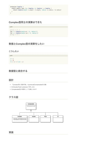 extension Complex {
static public func /(a: Complex, b: Complex) -> Complex {
return Complex(angle: a.angle - b.angle, radius: a.radius / b.radius)
}
}
.swift
i * i // == -1
let x = Complex(angle:pi / 4, radius:1)
let y = Complex(angle:-pi / 4, radius:1)
x * y // == 1
.swift
1 + i
1 / i
(1 + i) * (1.0 - i)
「Complex型に変換可能」なprotocol(Complexable)を定義
Int,Double,Floatにextensionで差し込む
Complexable型の演算として定義しなおす
Complex型同士の演算はできた
数値とComplex型の演算をしたい
こうしたい
数値型と統合する
設計
クラス図
実装
 
