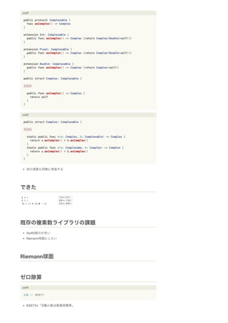 .swift
public protocol Complexable {
func asComplex() -> Complex
}
extension Int: Complexable {
public func asComplex() -> Complex {return Complex(Double(self))}
}
extension Float: Complexable {
public func asComplex() -> Complex {return Complex(Double(self))}
}
extension Double: Complexable {
public func asComplex() -> Complex {return Complex(self)}
}
public struct Complex: Complexable {
・・・
public func asComplex() -> Complex {
return self
}
}
.swift
public struct Complex: Complexable {
・・・
static public func +(a: Complex, b: Complexable) -> Complex {
return a.asComplex() + b.asComplex()
}
static public func +(a: Complexabe, b: Complex) -> Complex {
return a.asComplex() + b.asComplex()
}
}
他の演算も同様に実装する
Swift2製のが多い
Riemann球面にしたい
.swift
1/0 // 無限大?
IEEE754「浮動小数点数算術標準」
できた
既存の複素数ライブラリの課題
Riemann球面
ゼロ除算
 